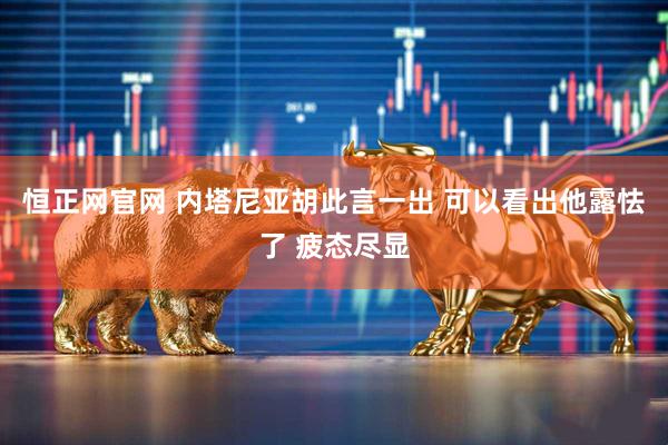 恒正网官网 内塔尼亚胡此言一出 可以看出他露怯了 疲态尽显