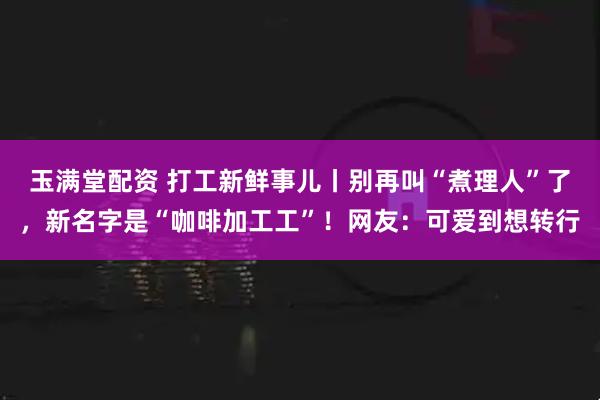 玉满堂配资 打工新鲜事儿丨别再叫“煮理人”了，新名字是“咖啡加工工”！网友：可爱到想转行
