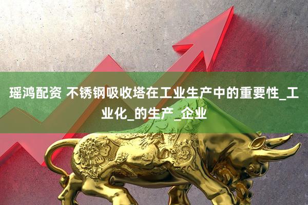 瑶鸿配资 不锈钢吸收塔在工业生产中的重要性_工业化_的生产_企业