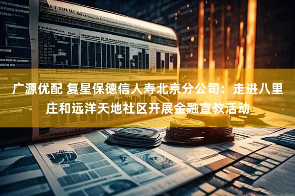 广源优配 复星保德信人寿北京分公司：走进八里庄和远洋天地社区开展金融宣教活动