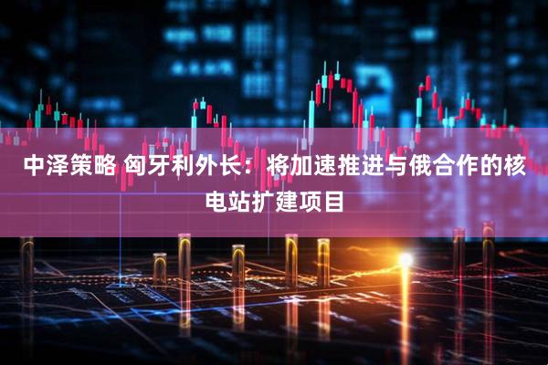 中泽策略 匈牙利外长：将加速推进与俄合作的核电站扩建项目