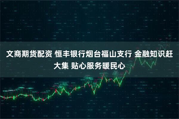 文商期货配资 恒丰银行烟台福山支行 金融知识赶大集 贴心服务暖民心