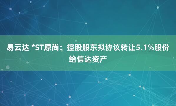 易云达 *ST原尚：控股股东拟协议转让5.1%股份给信达资产