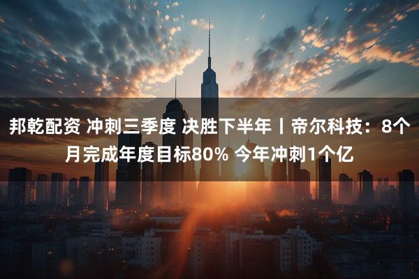 邦乾配资 冲刺三季度 决胜下半年丨帝尔科技：8个月完成年度目标80% 今年冲刺1个亿