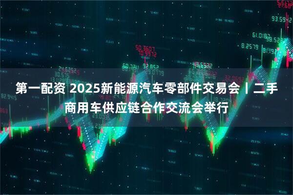 第一配资 2025新能源汽车零部件交易会丨二手商用车供应链合作交流会举行