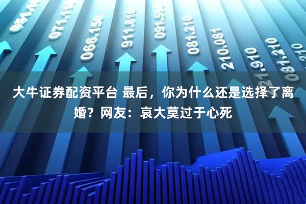 大牛证券配资平台 最后，你为什么还是选择了离婚？网友：哀大莫过于心死