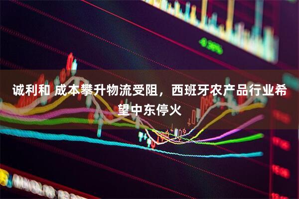 诚利和 成本攀升物流受阻，西班牙农产品行业希望中东停火