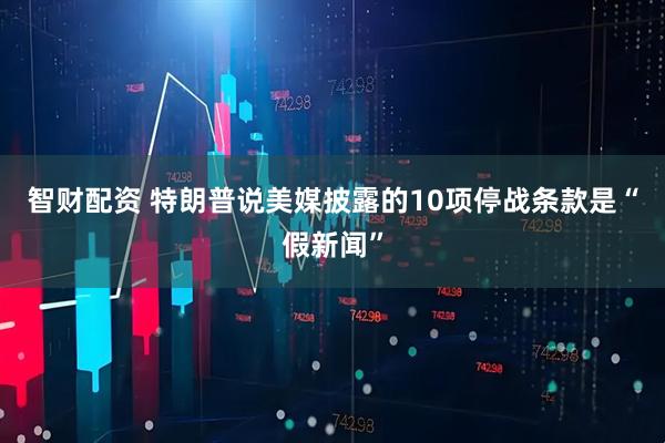 智财配资 特朗普说美媒披露的10项停战条款是“假新闻”