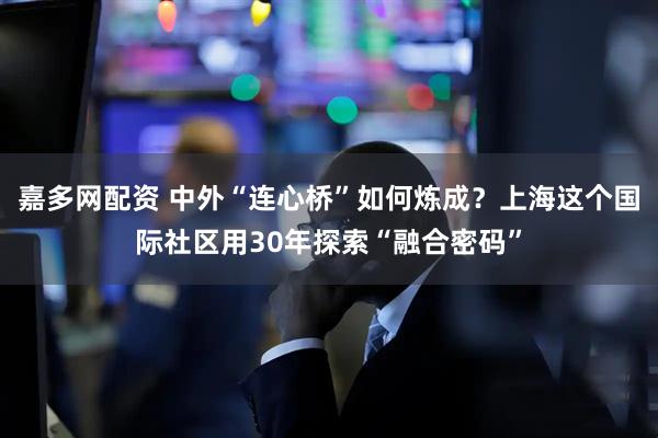 嘉多网配资 中外“连心桥”如何炼成？上海这个国际社区用30年探索“融合密码”