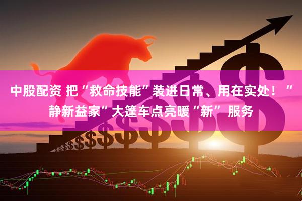 中股配资 把“救命技能”装进日常、用在实处！“静新益家”大篷车点亮暖“新” 服务