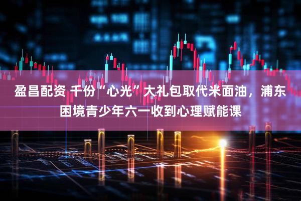 盈昌配资 千份“心光”大礼包取代米面油，浦东困境青少年六一收到心理赋能课